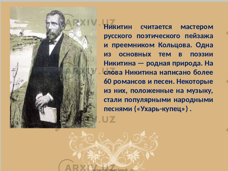 Никитин считается мастером русского поэтического пейзажа и преемником Кольцова. Одна из основных тем в поэзии Никитина — родная природа. На слова Никитина написано более 60 романсов и песен. Некоторые из них, положенные на музыку, стали популярными народными песнями («Ухарь-купец») . 