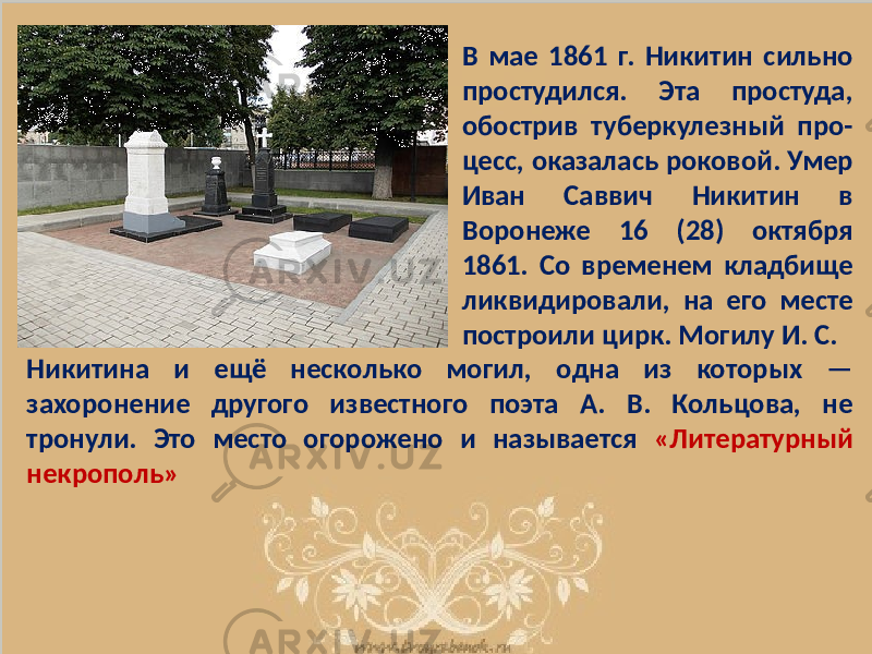 В мае 1861 г. Никитин сильно простудился. Эта простуда, обострив туберкулезный про- цесс, оказалась роковой. Умер Иван Саввич Никитин в Воронеже 16 (28) октября 1861. Со временем кладбище ликвидировали, на его месте построили цирк. Могилу И. С. Никитина и ещё несколько могил, одна из которых — захоронение другого известного поэта А. В. Кольцова, не тронули. Это место огорожено и называется «Литературный некрополь» 