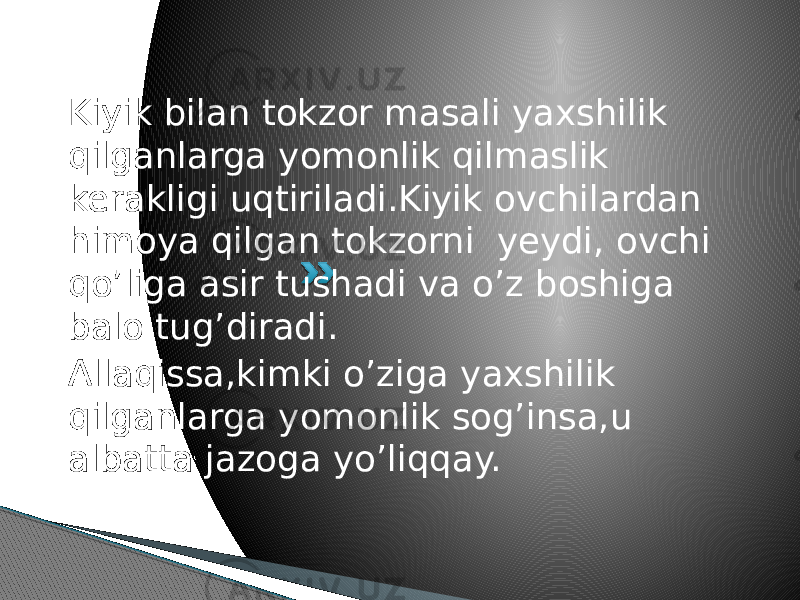 Kiyik bilan tokzor masali yaxshilik qilganlarga yomonlik qilmaslik kerakligi uqtiriladi.Kiyik ovchilardan himoya qilgan tokzorni yeydi, ovchi qo’liga asir tushadi va o’z boshiga balo tug’diradi. Allaqissa,kimki o’ziga yaxshilik qilganlarga yomonlik sog’insa,u albatta jazoga yo’liqqay. 