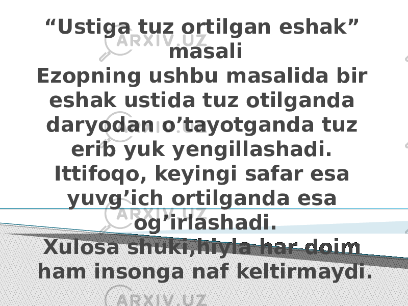 “ Ustiga tuz ortilgan eshak” masali Ezopning ushbu masalida bir eshak ustida tuz otilganda daryodan o’tayotganda tuz erib yuk yengillashadi. Ittifoqo, keyingi safar esa yuvg’ich ortilganda esa og’irlashadi. Xulosa shuki,hiyla har doim ham insonga naf keltirmaydi. 