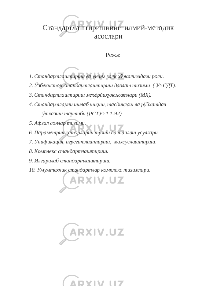 Стандартлаштиришнинг илмий-методик асослари Режа: 1. Стандартлаштириш ва унинг халқ хўжалигидаги роли. 2. Ўзбекистон стандартлаштириш давлат тизими ( Уз СДТ). 3. Стандартлаштириш меъёрйиҳужжатлари (МХ). 4. Стандартларни ишлаб чиқиш, тасдиқлаш ва рўйхатдан ўтказиш тартиби (РСТУз 1.1-92) 5. Афзал сонлар тизими. 6. Параметрик қаторларни тузиш ва танлаш усуллари. 7. Унификация, агрегатлаштириш, махсуслаштириш. 8. Комплекс стандартлаштириш. 9. Илгарилаб стандартлаштириш. 10. Умумтехник стандартлар комплекс тизимлари. 