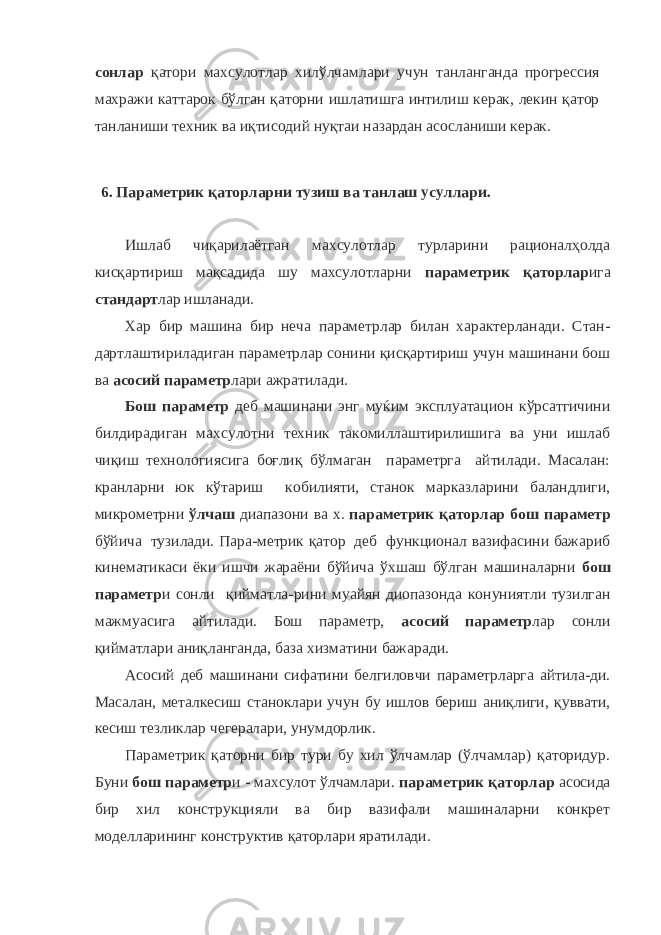 сонлар қатори махсулотлар хилўлчамлари учун танланганда прогрессия махражи каттарок бўлган қаторни ишлатишга интилиш керак, лекин қатор танланиши техник ва иқтисодий нуқтаи назардан асосланиши керак. 6. Параметрик қаторларни тузиш ва танлаш усуллари. Ишлаб чиқарилаётган махсулотлар турларини рационалҳолда кисқартириш мақсадида шу махсулотларни параметрик қаторлар ига стандарт лар ишланади. Хар бир машина бир неча параметрлар билан характерланади. Стан- дартлаштириладиган параметрлар сонини қисқартириш учун машинани бош ва асосий параметр лари ажратилади. Бош параметр деб машинани энг муќим эксплуатацион кўрсатгичини билдирадиган махсулотни техник такомиллаштирилишига ва уни ишлаб чиқиш технологиясига боғлиқ бўлмаган параметрга айтилади. Масалан: кранларни юк кўтариш кобилияти, станок марказларини баландлиги, микрометрни ўлчаш диапазони ва х. параметрик қаторлар бош параметр бўйича тузилади. Пара-метрик қатор деб функционал вазифасини бажариб кинематикаси ёки ишчи жараёни бўйича ўхшаш бўлган машиналарни бош параметр и сонли қийматла-рини муайян диопазонда конуниятли тузилган мажмуасига айтилади. Бош параметр, асосий параметр лар сонли қийматлари аниқланганда, база хизматини бажаради. Асосий деб машинани сифатини белгиловчи параметрларга айтила-ди. Масалан, металкесиш станоклари учун бу ишлов бериш аниқлиги, қуввати, кесиш тезликлар чегералари, унумдорлик. Параметрик қаторни бир тури бу хил ўлчамлар (ўлчамлар) қаторидур. Буни бош параметр и - махсулот ўлчамлари. параметрик қаторлар асосида бир хил конструкцияли ва бир вазифали машиналарни конкрет моделларининг конструктив қаторлари яратилади. 