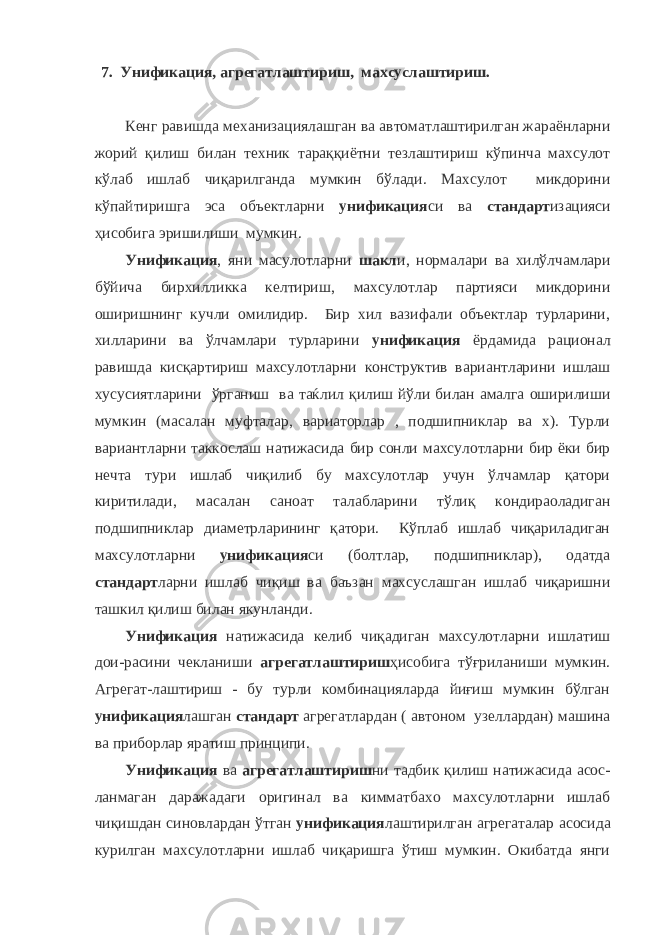 7. Унификация, агрегатлаштириш, махсуслаштириш. Кенг равишда механизациялашган ва автоматлаштирилган жараёнларни жорий қилиш билан техник тараққиётни тезлаштириш кўпинча махсулот кўлаб ишлаб чиқарилганда мумкин бўлади. Махсулот микдорини кўпайтиришга эса объектларни унификация си ва стандарт изацияси ҳисобига эришилиши мумкин. Унификация , яни масулотларни шакл и, нормалари ва хилўлчамлари бўйича бирхилликка келтириш, махсулотлар партияси микдорини оширишнинг кучли омилидир. Бир хил вазифали объектлар турларини, хилларини ва ўлчамлари турларини унификация ёрдамида рационал равишда кисқартириш махсулотларни конструктив вариантларини ишлаш хусусиятларини ўрганиш ва таќлил қилиш йўли билан амалга оширилиши мумкин (масалан муфталар, вариаторлар , подшипниклар ва х). Турли вариантларни таккослаш натижасида бир сонли махсулотларни бир ёки бир нечта тури ишлаб чиқилиб бу махсулотлар учун ўлчамлар қатори киритилади, масалан саноат талабларини тўлиқ кондираоладиган подшипниклар диаметрларининг қатори. Кўплаб ишлаб чиқариладиган махсулотларни унификация си (болтлар, подшипниклар), одатда стандарт ларни ишлаб чиқиш ва баъзан махсуслашган ишлаб чиқаришни ташкил қилиш билан якунланди. Унификация натижасида келиб чиқадиган махсулотларни ишлатиш дои-расини чекланиши агрегатлаштириш ҳисобига тўғриланиши мумкин. Агрегат-лаштириш - бу турли комбинацияларда йиғиш мумкин бўлган унификация лашган стандарт агрегатлардан ( автоном узеллардан) машина ва приборлар яратиш принципи. Унификация ва агрегатлаштириш ни тадбик қилиш натижасида асос- ланмаган даражадаги оригинал ва кимматбахо махсулотларни ишлаб чиқишдан синовлардан ўтган унификация лаштирилган агрегаталар асосида курилган махсулотларни ишлаб чиқаришга ўтиш мумкин. Окибатда янги 