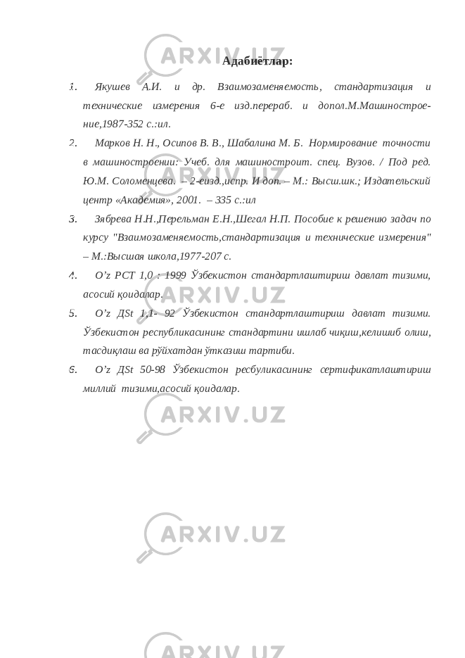 Адабиётлар: 1. Якушев А.И. и др. Взаимозаменяемость, стандартизация и технические измерения 6-е изд.перераб. и допол.М.Машинострое- ние,1987-352 с.:ил. 2. Марков Н. Н., Осипов В. В., Шабалина М. Б. Нормирование точности в машиностроении: Учеб. для машиностроит. спец. Вузов. / Под ред. Ю.М. Соломенцева. – 2-еизд.,испр. И доп. – М.: Высш.шк.; Издательский центр «Академия», 2001. – 335 с.:ил 3. Зябрева Н.Н.,Перельман Е.Н.,Шегал Н.П. Пособие к решению задач по курсу &#34;Взаимозаменяемость,стандартизация и технические измерения&#34; – М.:Высшая школа,1977-207 с. 4. O ’ z РСТ 1,0 : 1999 Ўзбекистон стандартлаштириш давлат тизими, асосий қоидалар. 5. О’ z Д St 1,1- 92 Ўзбекистон стандартлаштириш давлат тизими. Ўзбекистон республикасининг стандартини ишлаб чиқиш,келишиб олиш, тасдиқлаш ва рўйхатдан ўтказиш тартиби. 6. О’ z Д St 50-98 Ўзбекистон ресбуликасининг сертификатлаштириш миллий тизими,асосий қоидалар. 