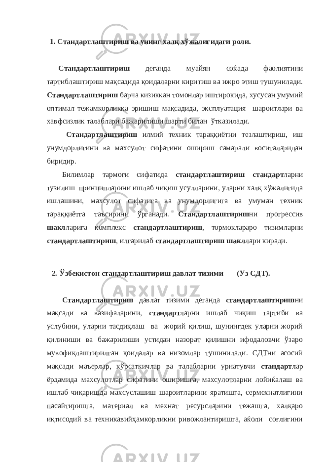 1. Стандартлаштириш ва унинг халқ хўжалигидаги роли. Стандартлаштириш деганда муайян соќада фаолиятини тартиблаштириш мақсадида қоидаларни киритиш ва ижро этиш тушунилади. Стандартлаштириш барча кизиккан томонлар иштирокида, хусусан умумий оптимал тежамкорликка эришиш мақсадида, эксплуатация шароитлари ва хавфсизлик талаблари бажарилиши шарти билан ўтказилади. Стандартлаштириш илмий техник тараққиётни тезлаштириш, иш унумдорлигини ва махсулот сифатини ошириш самарали воситаларидан биридир. Билимлар тармоги сифатида стандартлаштириш стандарт ларни тузилиш принципларини ишлаб чиқиш усулларини, уларни халқ хўжалигида ишлашини, махсулот сифатига ва унумдорлигига ва умуман техник тараққиётга таъсирини ўрганади. Стандартлаштириш ни прогрессив шакл ларига комплекс стандартлаштириш , тормоклараро тизимларни стандартлаштириш , илгарилаб стандартлаштириш шакл лари киради. 2. Ўзбекистон стандартлаштириш давлат тизими (Уз СДТ). Стандартлаштириш давлат тизими деганда стандартлаштириш ни мақсади ва вазифаларини, стандарт ларни ишлаб чиқиш тартиби ва услубини, уларни тасдиқлаш ва жорий қилиш, шунингдек уларни жорий қилиниши ва бажарилиши устидан назорат қилишни ифодаловчи ўзаро мувофиқлаштирилган қоидалар ва низомлар тушинилади. СДТни асосий мақсади маъерлар, кўрсаткичлар ва талабларни урнатувчи стандарт лар ёрдамида махсулотлар сифатини оширишга, махсулотларни лойиќалаш ва ишлаб чиқаришда махсуслашиш шароитларини яратишга, сермехнатлигини пасайтиришга, материал ва мехнат ресурсларини тежашга, халқаро иқтисодий ва техникавийҳамкорликни ривожлантиришга, аќоли соғлигини 