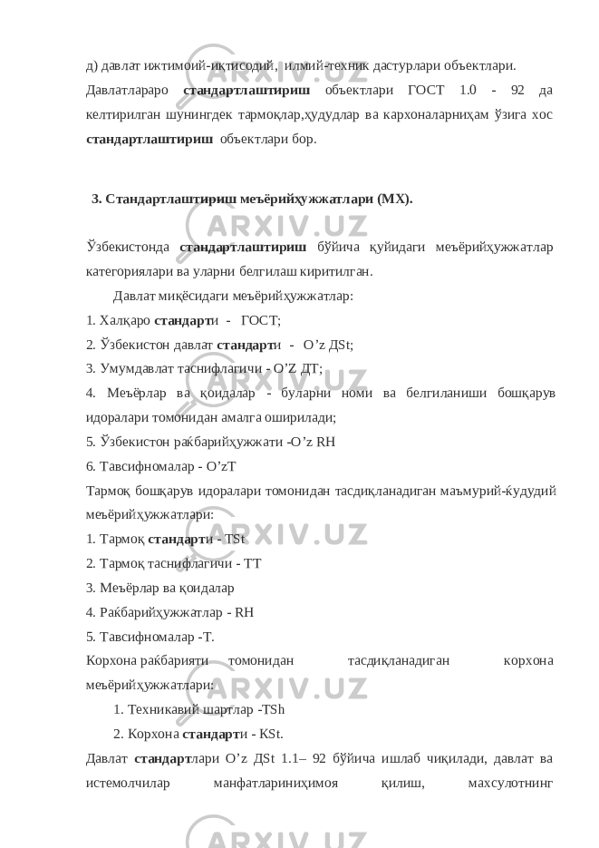 д) давлат ижтимоий-иқтисодий, илмий-техник дастурлари объектлари. Давлатлараро стандартлаштириш объектлари ГОСТ 1.0 - 92 да келтирилган шунингдек тармоқлар,ҳудудлар ва кархоналарниҳам ўзига хос стандартлаштириш объектлари бор. 3. Стандартлаштириш меъёрийҳужжатлари (МХ). Ўзбекистонда стандартлаштириш бўйича қуйидаги меъёрийҳужжатлар категориялари ва уларни белгилаш киритилган. Давлат миқёсидаги меъёрийҳужжатлар: 1. Халқаро стандарт и - ГОСТ; 2. Ўзбекистон давлат стандарт и - О’ z Д St ; 3. Умумдавлат таснифлагичи - O ’ Z ДТ; 4. Меъёрлар ва қоидалар - буларни номи ва белгиланиши бошқарув идоралари томонидан амалга оширилади; 5. Ўзбекистон раќбарийҳужжати - O ’ z R Н 6. Тавсифномалар - O ’ z Т Тармоқ бошқарув идоралари томонидан тасдиқланадиган маъмурий-ќудудий меъёрийҳужжатлари: 1. Тармоқ стандарт и - Т St 2. Тармоқ таснифлагичи - ТТ 3. Меъёрлар ва қоидалар 4. Раќбарийҳужжатлар - R Н 5. Тавсифномалар -Т. К o рхона раќбарияти томонидан тасдиқланадиган к o рхона меъёрийҳужжатлари: 1. Техникавий шартлар -Т Sh 2. Корхона стандарт и - К St . Давлат стандарт лари О’ z Д St 1.1– 92 бўйича ишлаб чиқилади, давлат ва истемолчилар манфатлариниҳимоя қилиш, махсулотнинг 