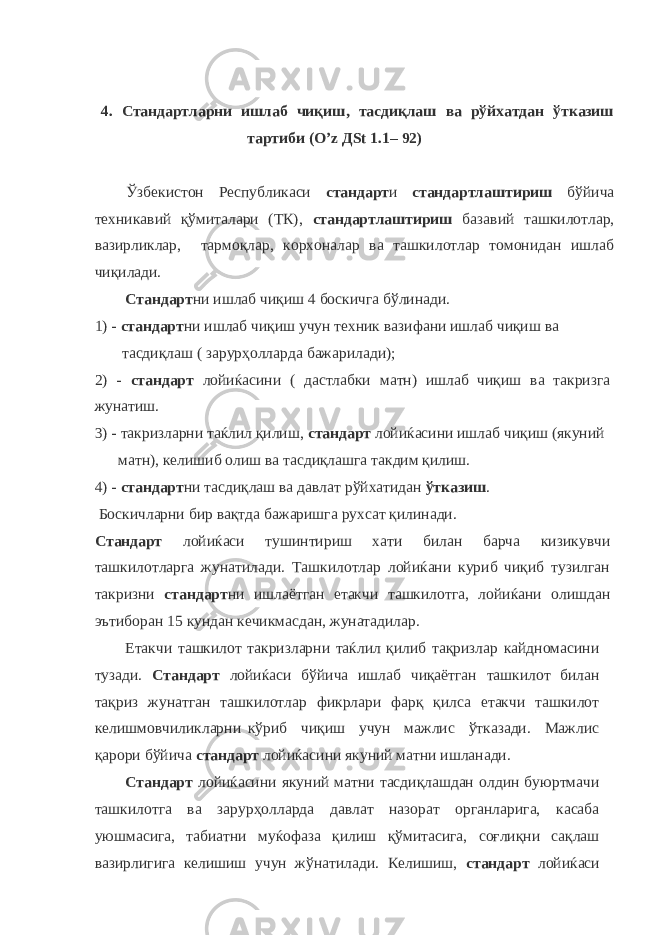 4. Стандартларни ишлаб чиқиш, тасдиқлаш ва рўйхатдан ўтказиш тартиби (О’ z Д St 1.1– 92) Ўзбекистон Республикаси стандарт и стандартлаштириш бўйича техникавий қўмиталари (ТК), стандартлаштириш базавий ташкилотлар, вазирликлар, тармоқлар, корхоналар ва ташкилотлар томонидан ишлаб чиқилади. Стандарт ни ишлаб чиқиш 4 боскичга бўлинади. 1) - стандарт ни ишлаб чиқиш учун техник вазифани ишлаб чиқиш ва тасдиқлаш ( зарурҳолларда бажарилади); 2) - стандарт лойиќасини ( дастлабки матн) ишлаб чиқиш ва такризга жунатиш. 3) - такризларни таќлил қилиш, стандарт лойиќасини ишлаб чиқиш (якуний матн), келишиб олиш ва тасдиқлашга такдим қилиш. 4) - стандарт ни тасдиқлаш ва давлат рўйхатидан ўтказиш . Боскичларни бир вақтда бажаришга рухсат қилинади. Стандарт лойиќаси тушинтириш хати билан барча кизикувчи ташкилотларга жунатилади. Ташкилотлар лойиќани куриб чиқиб тузилган такризни стандарт ни ишлаётган етакчи ташкилотга, лойиќани олишдан эътиборан 15 кундан кечикмасдан, жунатадилар. Етакчи ташкилот такризларни таќлил қилиб тақризлар кайдномасини тузади. Стандарт лойиќаси бўйича ишлаб чиқаётган ташкилот билан тақриз жунатган ташкилотлар фикрлари фарқ қилса етакчи ташкилот келишмовчиликларни кўриб чиқиш учун мажлис ўтказади. Мажлис қарори бўйича стандарт лойиќасини якуний матни ишланади. Стандарт лойиќасини якуний матни тасдиқлашдан олдин буюртмачи ташкилотга ва зарурҳолларда давлат назорат органларига, касаба уюшмасига, табиатни муќофаза қилиш қўмитасига, соғлиқни сақлаш вазирлигига келишиш учун жўнатилади. Келишиш, стандарт лойиќаси 