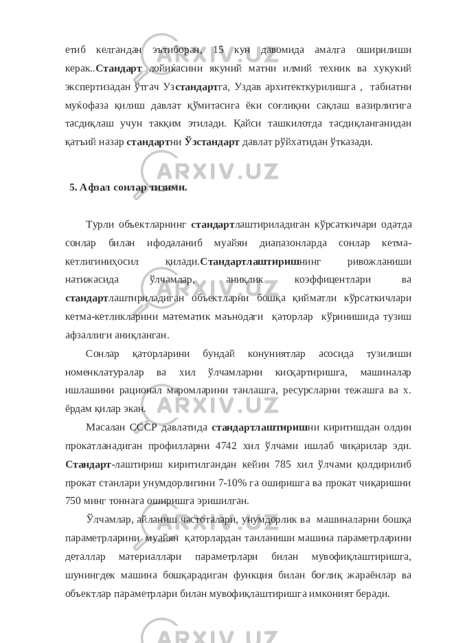 етиб келгандан эътиборан, 15 кун давомида амалга оширилиши керак.. Стандарт лойиќасини якуний матни илмий техник ва хукукий экспертизадан ўтгач Уз стандарт га, Уздав архитекткурилишга , табиатни муќофаза қилиш давлат қўмитасига ёки соғлиқни сақлаш вазирлигига тасдиқлаш учун такқим этилади. Қайси ташкилотда тасдиқланганидан қатъий назар стандарт ни Ўзстандарт давлат рўйхатидан ўтказади. 5. Афзал сонлар тизими. Турли объектларнинг стандарт лаштириладиган кўрсаткичари одатда сонлар билан ифодаланиб муайян диапазонларда сонлар кетма- кетлигиниҳосил қилади. Стандартлаштириш нинг ривожланиши натижасида ўлчамлар, аниқлик коэффицентлари ва стандарт лаштириладиган объектларни бошқа қийматли кўрсаткичлари кетма-кетликларини математик маънодаги қаторлар кўринишида тузиш афзаллиги аниқланган. Сонлар қаторларини бундай конуниятлар асосида тузилиши номенклатуралар ва хил ўлчамларни кисқартиришга, машиналар ишлашини рационал маромларини танлашга, ресурсларни тежашга ва х. ёрдам қилар экан. Масалан СССР давлатида стандартлаштириш ни киритишдан олдин прокатланадиган профилларни 4742 хил ўлчами ишлаб чиқарилар эди. Стандарт -лаштириш киритилгандан кейин 785 хил ўлчами қолдирилиб прокат станлари унумдорлигини 7-10% га оширишга ва прокат чиқаришни 750 минг тоннага оширишга эришилган. Ўлчамлар, айланиш частоталари, унумдорлик ва машиналарни бошқа параметрларини муайян қаторлардан танланиши машина параметрларини деталлар материаллари параметрлари билан мувофиқлаштиришга, шунингдек машина бошқарадиган функция билан боғлиқ жараёнлар ва объектлар параметрлари билан мувофиқлаштиришга имконият беради. 