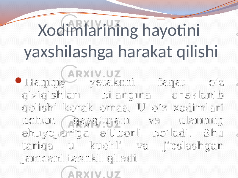 Xodimlarining hayotini yaxshilashga harakat qilishi  Haqiqiy yetakchi faqat o’z qiziqishlari bilangina cheklanib qolishi kerak emas. U o’z xodimlari uchun qayg’uradi va ularning ehtiyojlariga e’tiborli bo’ladi. Shu tariqa u kuchli va jipslashgan jamoani tashkil qiladi. 