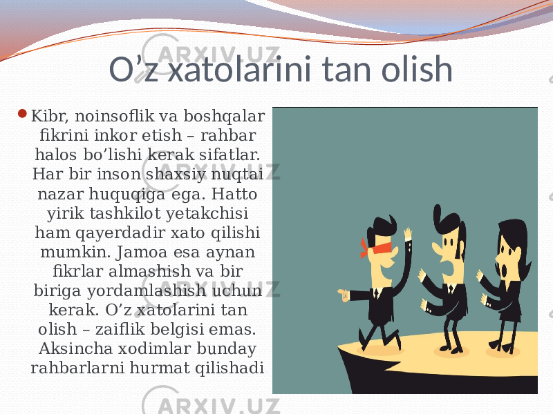 O’z xatolarini tan olish  Kibr, noinsoflik va boshqalar fikrini inkor etish – rahbar halos bo’lishi kerak sifatlar. Har bir inson shaxsiy nuqtai nazar huquqiga ega. Hatto yirik tashkilot yetakchisi ham qayerdadir xato qilishi mumkin. Jamoa esa aynan fikrlar almashish va bir biriga yordamlashish uchun kerak. O’z xatolarini tan olish – zaiflik belgisi emas. Aksincha xodimlar bunday rahbarlarni hurmat qilishadi . 