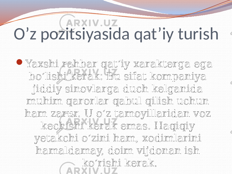 O’z pozitsiyasida qat’iy turish  Yaxshi rahbar qat’iy xarakterga ega bo’lishi kerak. Bu sifat kompaniya jiddiy sinovlarga duch kelganida muhim qarorlar qabul qilish uchun ham zarur. U o’z tamoyillaridan voz kechishi kerak emas. Haqiqiy yetakchi o’zini ham, xodimlarini hamaldamay, doim vijdonan ish ko’rishi kerak . 