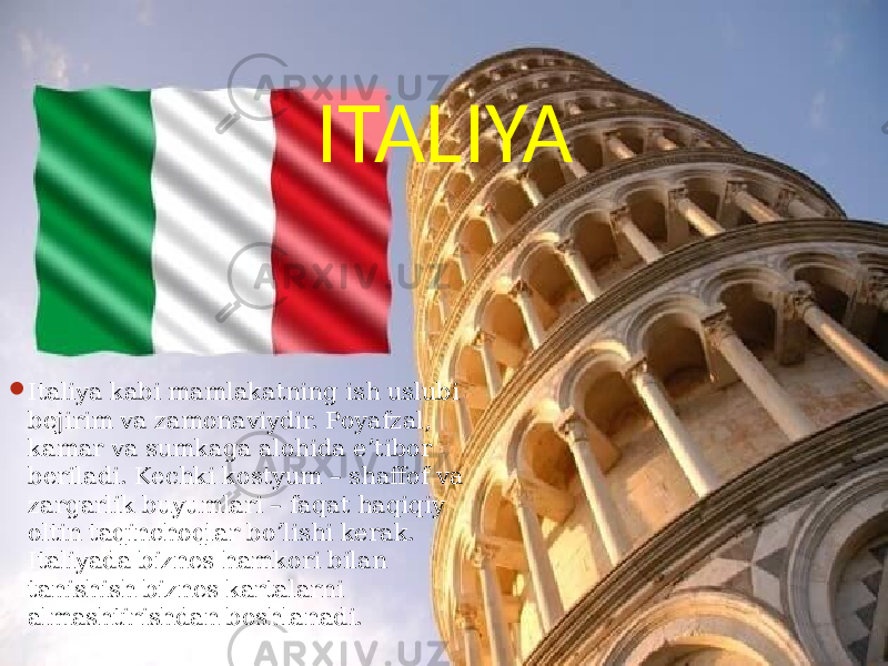 ITALIYA  Italiya kabi mamlakatning ish uslubi bejirim va zamonaviydir. Poyafzal, kamar va sumkaga alohida e’tibor beriladi. Kechki kostyum – shaffof va zargarlik buyumlari – faqat haqiqiy oltin taqinchoqlar bo’lishi kerak. Italiyada biznes hamkori bilan tanishish biznes kartalarni almashtirishdan boshlanadi. 