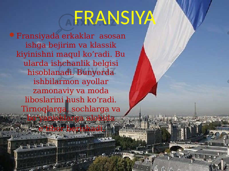 FRANSIYA  Fransiyada erkaklar asosan ishga bejirim va klassik kiyinishni maqul ko’radi. Bu ularda ishchanlik belgisi hisoblanadi. Bunyerda ishbilarmon ayollar zamonaviy va moda liboslarini hush ko’radi. Tirnoqlarga, sochlarga va bo’yanishlarga alohida e’tibor berishadi . 