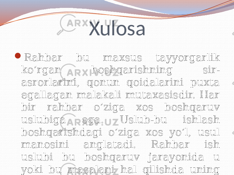 Xulosa  Rahbar bu maxsus tayyorgarlik ko’rgan boshqarishning sir- asrorlarini, qonun qoidalarini puxta egallagan malakali mutaxasisdir. Har bir rahbar o’ziga xos boshqaruv uslubiga ega. Uslub-bu ishlash boshqarishdagi o’ziga xos yo’l, usul manosini anglatadi. Rahbar ish uslubi bu boshqaruv jarayonida u yoki bu masalani hal qilishda uning o’ziga xos yondashishidir . 