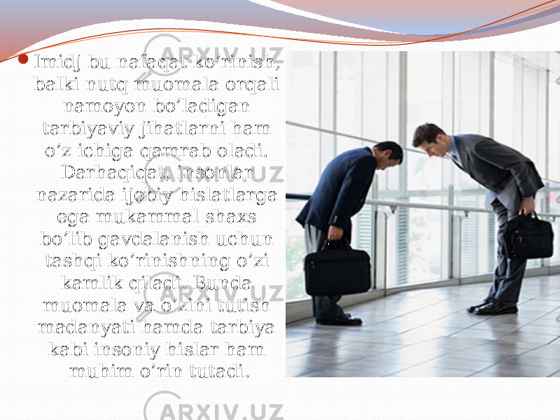  Imidj bu nafaqat ko’rinish, balki nutq muomala orqali namoyon bo’ladigan tarbiyaviy jihatlarni ham o’z ichiga qamrab oladi. Darhaqiqat, insonlar nazarida ijobiy hislatlarga ega mukammal shaxs bo’lib gavdalanish uchun tashqi ko’rinishning o’zi kamlik qiladi. Bunda muomala va o’zini tutish madanyati hamda tarbiya kabi insoniy hislar ham muhim o’rin tutadi. 