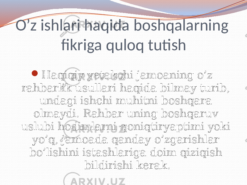 O’z ishlari haqida boshqalarning fikriga quloq tutish  Haqiqiy yetakchi jamoaning o’z rahbarlik usullari haqida bilmay turib, undagi ishchi muhitni boshqara olmaydi. Rahbar uning boshqaruv uslubi hodimlarni qoniqtiryaptimi yoki yo’q, jamoada qanday o’zgarishlar bo’lishini istashlariga doim qiziqish bildirishi kerak. 