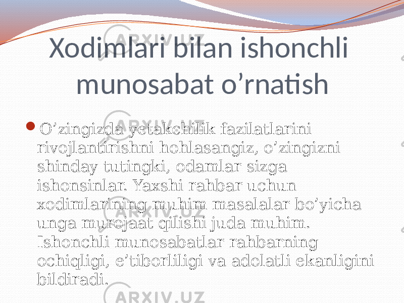 Xodimlari bilan ishonchli munosabat o’rnatish  O’zingizda yetakchilik fazilatlarini rivojlantirishni hohlasangiz, o’zingizni shinday tutingki, odamlar sizga ishonsinlar. Yaxshi rahbar uchun xodimlarining muhim masalalar bo’yicha unga murojaat qilishi juda muhim. Ishonchli munosabatlar rahbarning ochiqligi, e’tiborliligi va adolatli ekanligini bildiradi. 