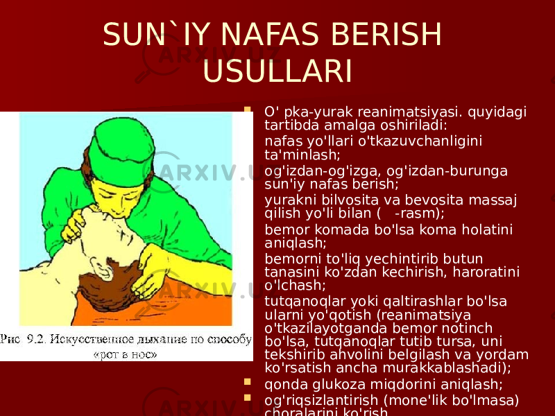 SUN`IY NAFAS BERISH USULLARI  O&#39; pka-yurak reanimatsiyasi. quyidagi tartibda amalga oshiriladi:  nafas yo&#39;llari o&#39;tkazuvchanligini ta&#39;minlash;  og&#39;izdan-og&#39;izga, og&#39;izdan-burunga sun&#39;iy nafas berish;  yurakni bilvosita va bevosita massaj qilish yo&#39;li bilan ( -rasm);  bemor komada bo&#39;lsa koma holatini aniqlash;  bemorni to&#39;liq yechintirib butun tanasini ko&#39;zdan kechirish, haroratini o&#39;lchash;  tutqanoqlar yoki qaltirashlar bo&#39;lsa ularni yo&#39;qotish (reanimatsiya o&#39;tkazilayotganda bemor notinch bo&#39;lsa, tutqanoqlar tutib tursa, uni tekshirib ahvolini belgilash va yordam ko&#39;rsatish ancha murakkablashadi);  qonda glukoza miqdorini aniqlash;  og&#39;riqsizlantirish (mone&#39;lik bo&#39;lmasa) choralarini ko&#39;rish. 