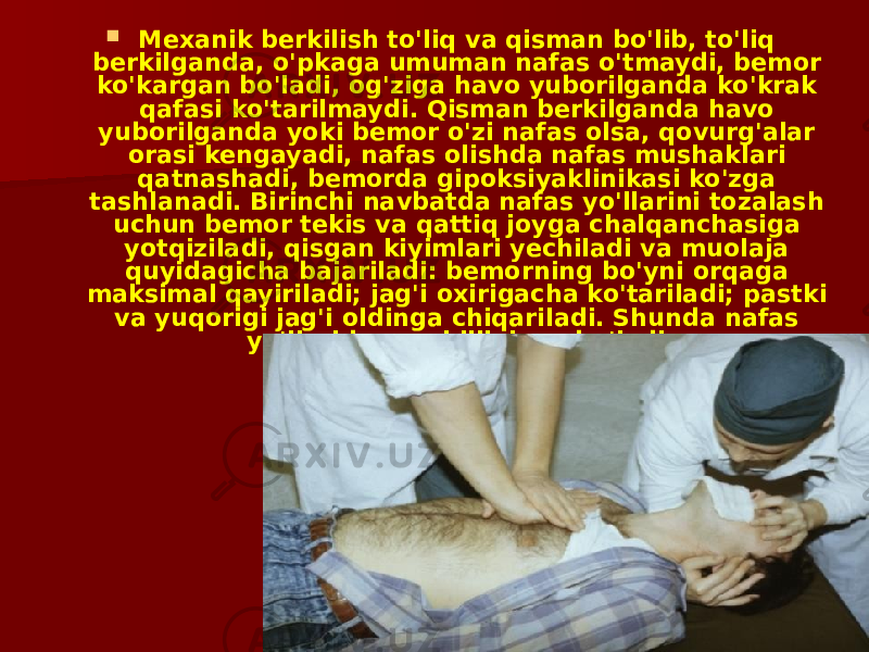  Mexanik berkilish to&#39;liq va qisman bo&#39;lib, to&#39;liq berkilganda, o&#39;pkaga umuman nafas o&#39;tmaydi, bemor ko&#39;kargan bo&#39;ladi, og&#39;ziga havo yuborilganda ko&#39;krak qafasi ko&#39;tarilmaydi. Qisman berkilganda havo yuborilganda yoki bemor o&#39;zi nafas olsa, qovurg&#39;alar orasi kengayadi, nafas olishda nafas mushaklari qatnashadi, bemorda gipoksiyaklinikasi ko&#39;zga tashlanadi. Birinchi navbatda nafas yo&#39;llarini tozalash uchun bemor tekis va qattiq joyga chalqanchasiga yotqiziladi, qisgan kiyimlari yechiladi va muolaja quyidagicha bajariladi: bemorning bo&#39;yni orqaga maksimal qayiriladi; jag&#39;i oxirigacha ko&#39;tariladi; pastki va yuqorigi jag&#39;i oldinga chiqariladi. Shunda nafas yo&#39;llarida qarshilik kam bo&#39;ladi. 