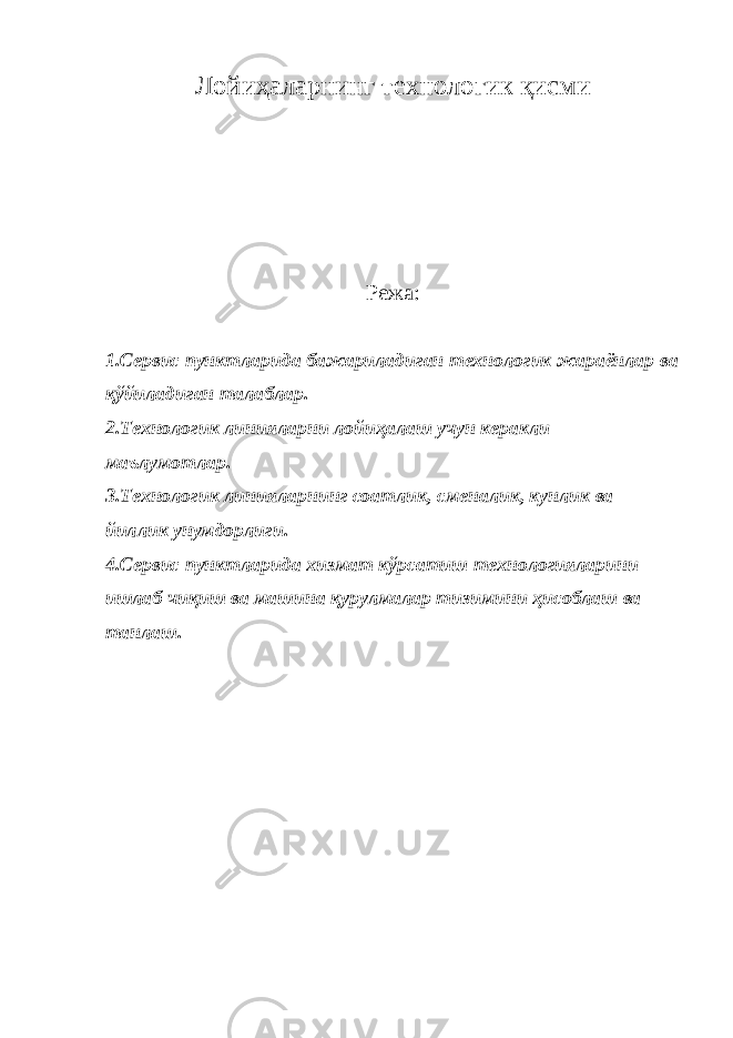 Лойиҳаларнинг технологик қисми Режа: 1. Сервис пунктларида бажариладиган технологик жараёнлар ва қўйиладиган талаблар. 2. Технологик линияларни лойиҳалаш учун керакли маълумотлар. 3. Технологик линияларнинг соатлик, сменалик, кунлик ва йиллик унумдорлиги. 4. Сервис пунктларида хизмат кўрсатиш технологияларини ишлаб чиқиш ва машина қурулмалар тизимини ҳисоблаш ва танлаш. 