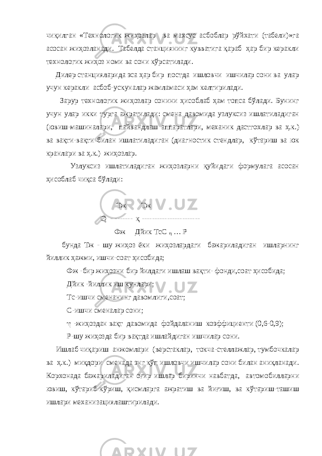 чиқилган «Технологик жиҳозлар ва махсус асбоблар рўйхати (табели)»га асосан жиҳозланади. Табелда станциянинг кувватига қараб ҳар бир керакли технологик жиҳоз номи ва сони кўрсатилади. Дилер станцияларида эса ҳар бир постда ишловчи ишчилар сони ва улар учун керакли асбоб-ускуналар жамламаси ҳам келтирилади. Зарур технологик жиҳозлар сонини ҳисоблаб ҳам топса бўлади. Бунинг учун улар икки турга ажратилади: смена давомида узлуксиз ишлатиладиган (ювиш-машиналари, пайвандлаш аппаратлари, механик дастгохлар ва ҳ.к.) ва вақти-вақти билан ишлатиладиган (диагностик стендлар, кўтариш ва юк кранлари ва ҳ.к.) жиҳозлар. Узлуксиз ишлатиладиган жиҳозларни қуйидаги формулага асосан ҳисоблаб чиқса бўлади: T ж T ж Q - ------- қ ----------------------- Фж Дйик ТсС  … Р бунда Тж - шу жиҳоз ёки жиҳозлардаги бажариладиган ишларнинг йиллик ҳажми, ишчи-соат ҳисобида; Фж -бир жиҳозни бир йилдаги ишлаш вақти- фонди,соат ҳисобида; Дйик -йиллик иш кунлари; Тс-ишчи сменанинг давомлиги,соат; С-ишчи сменалар сони;  -жиҳоздан вақт давомида фойдаланиш коэффициенти (0,6-0,9); Р-шу жиҳозда бир вақтда ишлайдиган ишчилар сони. Ишлаб чиқариш анжомлари (верстаклар, токча-стеллажлар, тумбочкалар ва ҳ.к.) миқдори сменада энг кўп ишловчи ишчилар сони билан аниқланади. Корхонада бажариладиган оғир ишлар биринчи навбатда, автомобилларни ювиш, кўтариб-кўриш, қисмларга ажратиш ва йиғиш, ва кўтариш-ташиш ишлари механизациялаштирилади. 