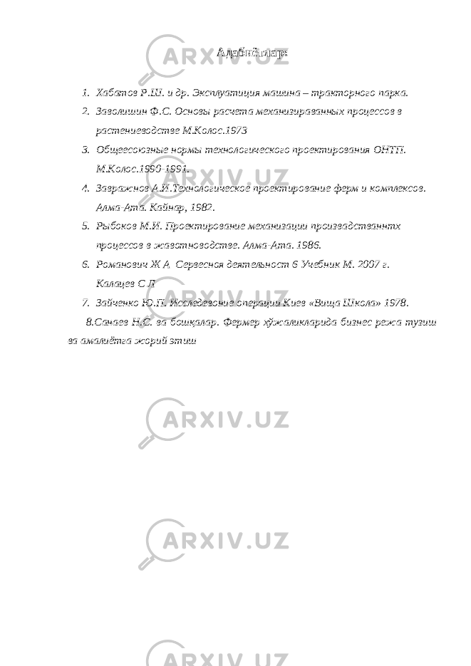 Адабиётлар : 1. Хабатов Р.Ш. и др. Эксплуатиция машина – тракторного парка. 2. Заволишин Ф.С. Основы расчета механизираванных процессов в растениеводстве М.Колос.1973 3. Общеесоюзные нормы технологического проектирования ОНТП. М.Колос.1990-1991. 4. Завражнов А.И.Технологическое проектирование ферм и комплексов. Алма-Ата. Кайнар, 1982. 5. Рыбоков М.И. Проектирование механизации произвадстваннтх процессов в жавотноводстве. Алма-Ата. 1986. 6. Романович Ж А Сервесноя деятельност 6 Учебник М. 2007 г. Калацев С Л 7. Зайченко Ю.П. Исследевоние операции Киев «Вища Школа» 1978. 8.Санаев Н.С. ва бошқалар. Фермер хўжаликларида бизнес режа тузиш ва амалиётга жорий этиш 