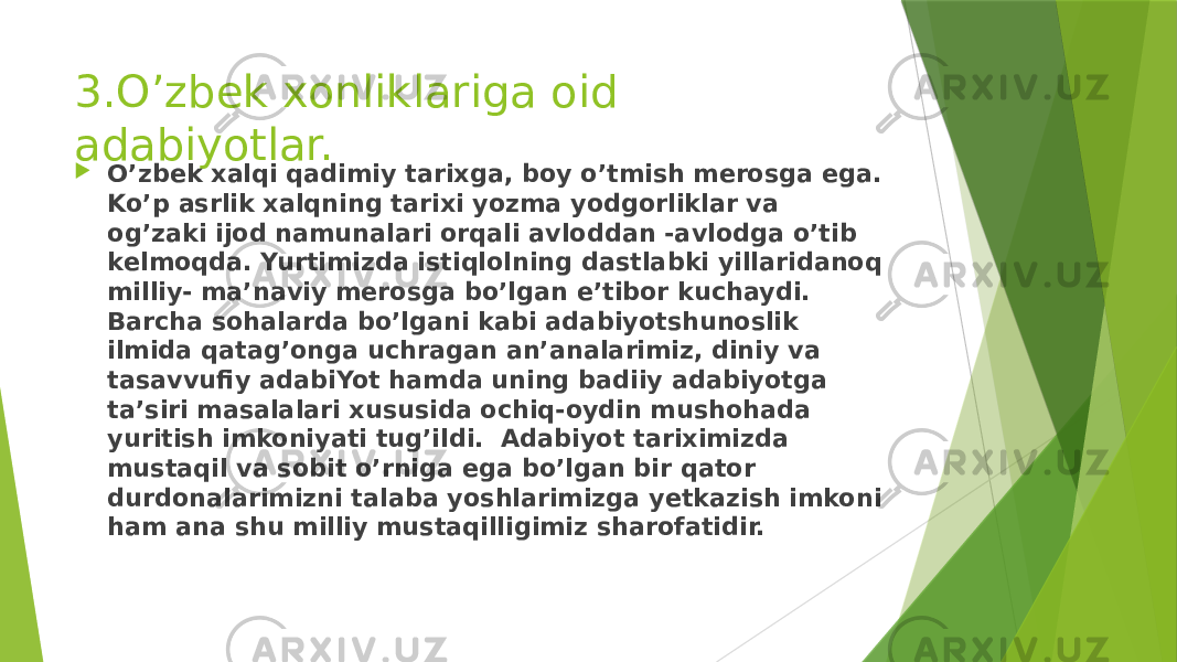 3.O’zbek xonliklariga oid adabiyotlar.  O’zbek xalqi qadimiy tarixga, boy o’tmish mеrosga ega. Ko’p asrlik xalqning tarixi yozma yodgorliklar va og’zaki ijod namunalari orqali avloddan -avlodga o’tib kеlmoqda. Yurtimizda istiqlolning dastlabki yillaridanoq milliy- ma’naviy mеrosga bo’lgan e’tibor kuchaydi. Barcha sohalarda bo’lgani kabi adabiyotshunoslik ilmida qatag’onga uchragan an’analarimiz, diniy va tasavvufiy adabiYot hamda uning badiiy adabiyotga ta’siri masalalari xususida ochiq-oydin mushohada yuritish imkoniyati tug’ildi.  Adabiyot tariximizda mustaqil va sobit o’rniga ega bo’lgan bir qator durdonalarimizni talaba yoshlarimizga yеtkazish imkoni ham ana shu milliy mustaqilligimiz sharofatidir. 