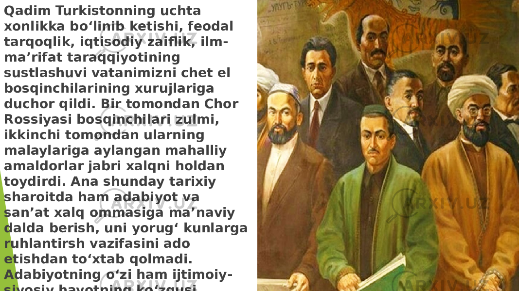 Qadim Turkistonning uchta xonlikka bo‘linib ketishi, feodal tarqoqlik, iqtisodiy zaiflik, ilm- ma’rifat taraqqiyotining sustlashuvi vatanimizni chet el bosqinchilarining xurujlariga duchor qildi. Bir tomondan Chor Rossiyasi bosqinchilari zulmi, ikkinchi tomondan ularning malaylariga aylangan mahalliy amaldorlar jabri xalqni holdan toydirdi. Ana shunday tarixiy sharoitda ham adabiyot va san’at xalq ommasiga ma’naviy dalda berish, uni yorug‘ kunlarga ruhlantirsh vazifasini ado etishdan to‘xtab qolmadi. Adabiyotning o‘zi ham ijtimoiy- siyosiy hayotning ko‘zgusi sifatida taraqqiyotdan to‘xtamadi. 