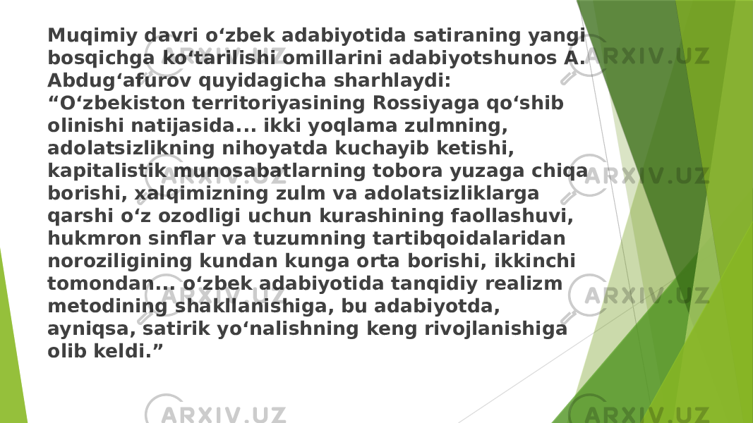 Muqimiy davri o‘zbek adabiyotida satiraning yangi bosqichga ko‘tarilishi omillarini adabiyotshunos A. Abdug‘afurov quyidagicha sharhlaydi: “O‘zbekiston territoriyasining Rossiyaga qo‘shib olinishi natijasida... ikki yoqlama zulmning, adolatsizlikning nihoyatda kuchayib ketishi, kapitalistik munosabatlarning tobora yuzaga chiqa borishi, xalqimizning zulm va adolatsizliklarga qarshi o‘z ozodligi uchun kurashining faollashuvi, hukmron sinflar va tuzumning tartibqoidalaridan noroziligining kundan kunga orta borishi, ikkinchi tomondan... o‘zbek adabiyotida tanqidiy realizm metodining shakllanishiga, bu adabiyotda, ayniqsa, satirik yo‘nalishning keng rivojlanishiga olib keldi.” 