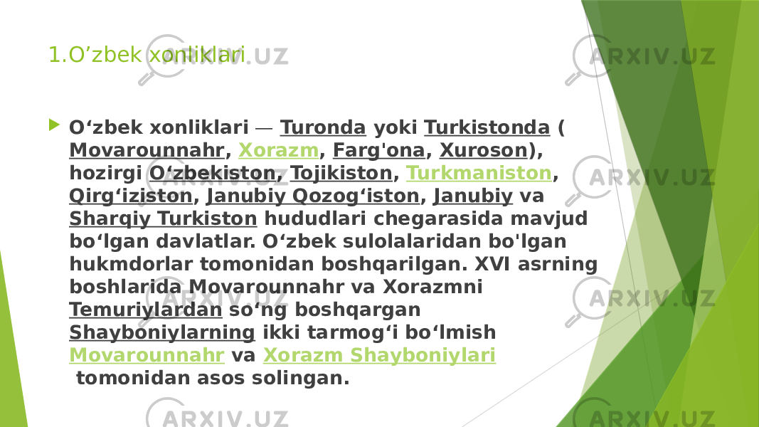 1.O’zbek xonliklari  Oʻzbek xonliklari  —  Turonda  yoki  Turkistonda  ( Movarounnahr ,  Xorazm ,  Farg&#39;ona ,  Xuroson ), hozirgi  Oʻzbekiston ,  Tojikiston ,  Turkmaniston ,  Qirgʻiziston ,  Janubiy Qozogʻiston ,  Janubiy  va  Sharqiy Turkiston  hududlari chegarasida mavjud boʻlgan davlatlar. Oʻzbek sulolalaridan bo&#39;lgan hukmdorlar tomonidan boshqarilgan. XVI asrning boshlarida Movarounnahr va Xorazmni  Temuriylardan  soʻng boshqargan  Shayboniylarning  ikki tarmogʻi boʻlmish  Movarounnahr  va  Xorazm Shayboniylari  tomonidan asos solingan. 