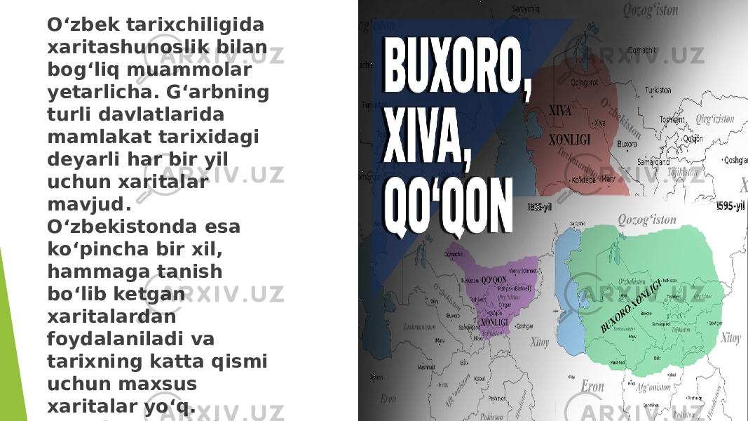 O‘zbek tarixchiligida xaritashunoslik bilan bog‘liq muammolar yetarlicha. G‘arbning turli davlatlarida mamlakat tarixidagi deyarli har bir yil uchun xaritalar mavjud. O‘zbekistonda esa ko‘pincha bir xil, hammaga tanish bo‘lib ketgan xaritalardan foydalaniladi va tarixning katta qismi uchun maxsus xaritalar yo‘q. Masalan, xonliklar davriga oid. 