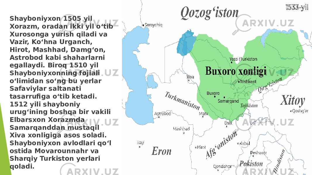 Shayboniyxon 1505 yil Xorazm, oradan ikki yil o‘tib Xurosonga yurish qiladi va Vazir, Ko‘hna Urganch, Hirot, Mashhad, Damg‘on, Astrobod kabi shaharlarni egallaydi. Biroq 1510 yil Shayboniyxonning fojiali o‘limidan so‘ng bu yerlar Safaviylar saltanati tasarrufiga o‘tib ketadi. 1512 yili shayboniy urug‘ining boshqa bir vakili Elbarsxon Xorazmda Samarqanddan mustaqil Xiva xonligiga asos soladi. Shayboniyxon avlodlari qo‘l ostida Movarounnahr va Sharqiy Turkiston yerlari qoladi. 