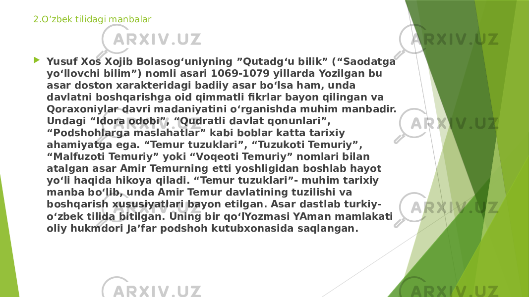 2.O’zbek tilidagi manbalar  Yusuf Xos Xojib Bolasog‘uniyning ”Qutadg‘u bilik” (“Saodatga yo‘llovchi bilim”) nomli asari 1069-1079 yillarda Yozilgan bu asar doston xarakteridagi badiiy asar bo‘lsa ham, unda davlatni boshqarishga oid qimmatli fikrlar bayon qilingan va Qoraxoniylar davri madaniyatini o‘rganishda muhim manbadir. Undagi “Idora odobi”, “Qudratli davlat qonunlari”, “Podshohlarga maslahatlar” kabi boblar katta tarixiy ahamiyatga ega. “Temur tuzuklari”, “Tuzukoti Temuriy”, “Malfuzoti Temuriy” yoki “Voqeoti Temuriy” nomlari bilan atalgan asar Amir Temurning etti yoshligidan boshlab hayot yo‘li haqida hikoya qiladi. “Temur tuzuklari”- muhim tarixiy manba bo‘lib, unda Amir Temur davlatining tuzilishi va boshqarish xususiyatlari bayon etilgan. Asar dastlab turkiy- o‘zbek tilida bitilgan. Uning bir qo‘lYozmasi YAman mamlakati oliy hukmdori Ja’far podshoh kutubxonasida saqlangan. 