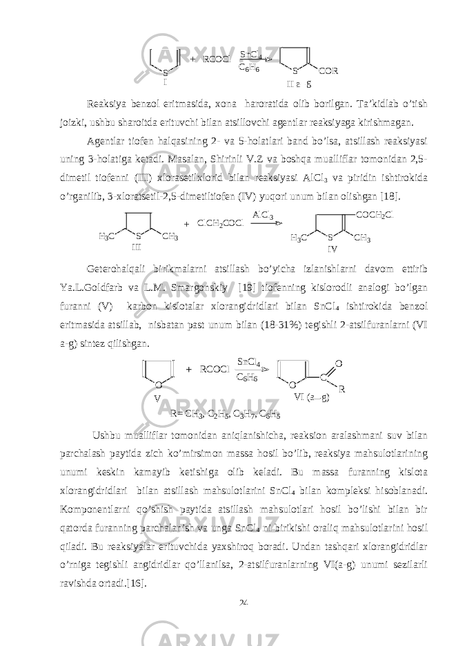 S RCOCl SnCl4 C 6 H 6 S COR II a g I + Reaksiya benzol eritmasida, xona haroratida olib borilgan. Ta’kidlab o’tish joizki, ushbu sharoitda erituvchi bilan atsillovchi agentlar reaksiyaga kirishmagan. Agentlar tiofen halqasining 2- va 5-holatlari band bo’lsa, atsillash reaksiyasi uning 3-holatiga ketadi. Masalan, Shirinli V.Z va boshqa mualliflar tomonidan 2,5- dimetil tiofenni (III) xlorasetilxlorid bilan reaksiyasi AlCl 3 va piridin ishtirokida o’rganilib, 3-xloratsetil-2,5-dimetiltiofen (IV) yuqori unum bilan olishgan [18]. S C H 3H 3 C I I I C l C H 2 C O C l A l C l 3 S C H 3H 3 C C O C H 2 C l I V+ Geterohalqali birikmalarni atsillash bo’yicha izlanishlarni davom ettirib Ya.L.Goldfarb va L.M. Smargonskiy [19] tiofenning kislorodli analogi bo’lgan furanni (V) karbon kislotalar xlorangidridlari bilan SnCl 4 ishtirokida benzol eritmasida atsillab, nisbatan past unum bilan (18-31%) tegishli 2-atsilfuranlarni (VI a-g) sintez qilishgan. O O C O R R C O C l S n C l 4 C 6 H 6 V V I ( a g )+ R = C H 3 , C 2 H 5 , C 3 H 7 , C 6 H 5 Ushbu mualliflar tomonidan aniqlanishicha, reaksion aralashmani suv bilan parchalash paytida zich ko’mirsimon massa hosil bo’lib, reaksiya mahsulotlarining unumi keskin kamayib ketishiga olib keladi. Bu massa furanning kislota xlorangidridlari bilan atsillash mahsulotlarini SnCl 4 bilan kompleksi hisoblanadi. Komponentlarni qo’shish paytida atsillash mahsulotlari hosil bo’lishi bilan bir qatorda furanning parchalanish va unga SnCl 4 ni birikishi oraliq mahsulotlarini hosil qiladi. Bu reaksiyalar erituvchida yaxshiroq boradi. Undan tashqari xlorangidridlar o’rniga tegishli angidridlar qo’llanilsa, 2-atsilfuranlarning VI(a-g) unumi sezilarli ravishda ortadi.[16]. 24 