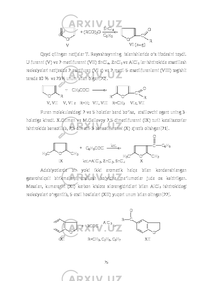  O O C O RS n C l 4 C 6 H 6 V V I ( a g )+ ( R C O ) 2 O Qayd qilingan natijalar T. Reyxshteynning izlanishlarida o’z ifodasini topdi. U furanni (V) va 2-metilfuranni (VII) SnCl 4 , ZnCl 2 va AlCl 3 lar ishtirokida atsetillash reaksiyalari natijasida 2-asetifuran (VI a) va 2-metil-5-atsetilfuranlarni (VIII) tegishli tarzda 10 % va 23% unum bilan olgan[20]. O R C H3 C O C l OR C RO V , V I I V , V I a R = H ; V I I , V I I I R = C H 3 V I a , V I I+ Furan molekulasidagi 2-va 5-holatlar band bo’lsa, atsillovchi agent uning 3- holatiga kiradi. X.Gilman va M.Gallavoy 2,5-dimetilfuranni (IX) turli katalizatorlar ishtirokida benzoillab, 2,5-dimetil-3-benzoilfuranni (X) ajratib olishgan[21]. O C H 3H 3 C C 6 H 5 C O C l k a t . O C H 3H 3 C C C 6 H 5O + I X k a t . = A l C l 3 , Z n C l 2 , S n C l 4 X Adabiyotlarda bir yoki ikki aromatik halqa bilan kondensirlangan geterohalqali birikmalarni atsillash bo’yicha ma’lumotlar juda oz keltirilgan. Masalan, kumaranni (XI) karbon kislota xlorangidridlari bilan AlCl 3 ishtirokidagi reaksiyalari o’rganilib, 5-atsil hosilalari (XII) yuqori unum bilan olingan[22]. O R C O C l A l C l 3 C OR O X I R = C H 3 , C 2 H 5 , C 3 H 7 X I I+ 25 