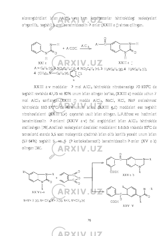 xlorangidridlari bilan AlCl 3 va ham katalizatorlar ishtirokidagi reaksiyalari o’rganilib, tegishli 5-aroilbenzimidazolin-2-onlar (XXIII a-j) sintez qilingan. N N O H H A r C O C l A l C l 3 CO N N O H H A r X X I a X X I I I a j-+ A r = C 6 H 5 ( a ) , 3 - N O 2 C 6 H 4 ( b ) , 4 - N O 2 C 6 H 4 ( v ) , 3 - H 2 N C 6 H 4 ( g ) , 4 - H 2 N C 6 H 4 ( d ) , 4 - ( C H 3 ) 2 , N C 6 H 4 ( e ) , N ( j ) . XXIII a-v moddalar 2 mol AlCl 3 ishtirokida nitrobenzolga 70-100 0 C da tegishli ravishda 47,73 va 80% unum bilan olingan bo’lsa, (XXIII e) modda uchun 7 mol AlCl 3 sarflangan.(XXIII j) modda AlCl 3 , NaCl, KCl, NaF aralashmasi ishtirokida 110-120 0 C da 49% unum bilan, (XXIII g,d) moddalari esa tegishli nitrohosilalarni (XXIII b,v) qaytarish usuli bilan olingan. L.F.Efrost va hodimlari benzimidazolin -2-onlarni (XXIV a-v) ftal angidridlari bilan AlCl 3 ishtirokida atsillashgan [28].Atsillash reaksiyalari dastlabki moddalarni 1:1:3:3 nisbatda 90 0 C da tetraxlorid etanda 3,5 soat mobaynida qizdirish bilan olib borilib yaxshi unum bilan (57-64%) tegishli 5- va 6- (2-karboksibenzoil) benzimidazolin-2-onlar (XV a-b) olingan [31]. R &#39; N N O R R C C OO O C O O H C OC O O H CO R N N O R N N R R R X X I V a v X X V a b X X V V+R = R &#39; = H ( a ) ; R = C H 3 , R &#39; = H ( b ) ; R = H , R &#39; = C H 3 ( v ) 28 