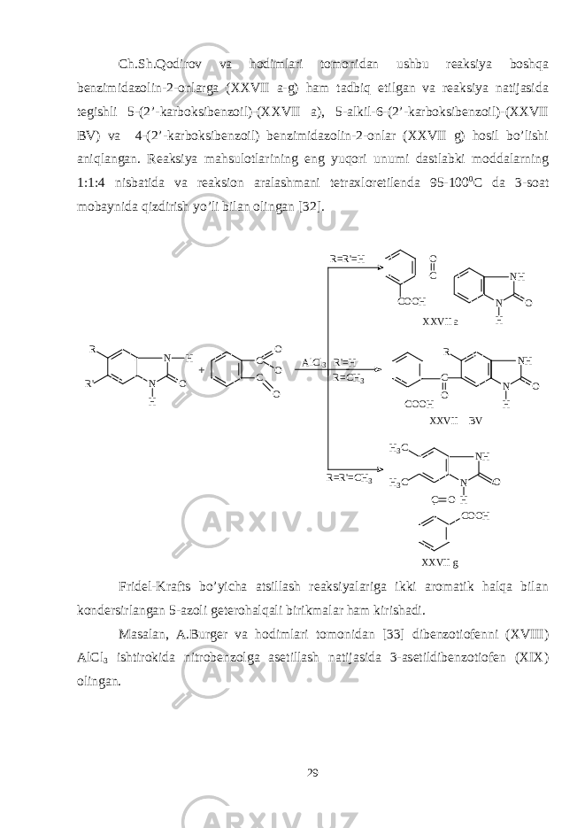 Ch.Sh.Qodirov va hodimlari tomonidan ushbu reaksiya boshqa benzimidazolin-2-onlarga (XXVII a-g) ham tadbiq etilgan va reaksiya natijasida tegishli 5-(2’-karboksibenzoil)-(XXVII a), 5-alkil-6-(2’-karboksibenzoil)-(XXVII BV) va 4-(2’-karboksibenzoil) benzimidazolin-2-onlar (XXVII g) hosil bo’lishi aniqlangan. Reaksiya mahsulotlarining eng yuqori unumi dastlabki moddalarning 1:1:4 nisbatida va reaksion aralashmani tetraxloretilenda 95-100 0 C da 3-soat mobaynida qizdirish yo’li bilan olingan [32]. R R &#39; N N O H H + C C O O O R C OCO C O O H C O O H C O O HH 3 C H 3 C C O N H N H O N H N O H N H N H OX X V I I a X X V I I B V X X V I I gR = R &#39; = H A l C l 3 R &#39; = H R = C H 3 R = R &#39; = C H 3 Fridel-Krafts bo’yicha atsillash reaksiyalariga ikki aromatik halqa bilan kondersirlangan 5-azoli geterohalqali birikmalar ham kirishadi. Masalan, A.Burger va hodimlari tomonidan [33] dibenzotiofenni (XVIII) AlCl 3 ishtirokida nitrobenzolga asetillash natijasida 3-asetildibenzotiofen (XIX) olingan. 29 
