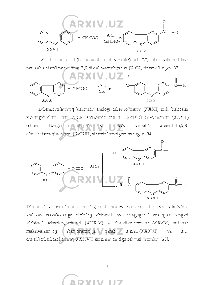 S XXVIII CH3 COCl AlCl 3 C 6 H 2 NO 2 S C CH 3 O XXIX + Xuddi shu mualliflar tomonidan dibenzotiofenni CS 2 eritmasida atsillash natijasida diatsilmahsulotlar-3,6-diatsilbenzotiofenlar (XXX) sintez qilingan [33]. S A l C l 3 C S 2 C S C RO + X X I X X X XR C O C l 2 R O Dibenzotiofenning kislorodli analogi dibenzofuranni (XXXI) turli kislotalar xlorangidridlari bilan AlCl 3 ishtirokida atsillab, 3-atsildibenzofuranlar (XXXII) olingan. Reagentlar nisbatini va reaksiya sharoitini o’zgartirib,3,6- diatsildibenzofuranlarni (XXXIII) sintezini amalgam oshirgan [34]. O RCOCl C O C O C O O R O R R AlCl3 XXXI XXXII XXXIII + Dibenzotiofen va dibenzofuranning azotli analogi-karbazol Fridel-Krafts bo’yicha atsillash reaksiyalariga o’zining kislorodli va oltingugurtli analoglari singari kirishadi. Masalan,karbazol (XXXIV) va 9-alkilkarbazollar (XXXV) atsillash reaksiyalarining shart-sharoitiga qarab, 3-atsil-(XXXVI) va 3,6- diatsilkarbarbazollarning XXXVII sintezini amalga oshirish mumkin [35]. 30 