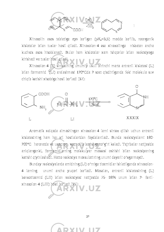 N N COOH -CO2 CaO N N IXinazolin asos tabiatiga ega bo’lgan (pK a =3,5) modda bo’lib, noorganik kislotalar bilan tuzlar hosil qiladi. Xinazolon-4 esa xinazolinga nisbatan ancha kuchsiz asos hisoblanadi. Bular ham kislotalar xam ishqorlar bilan reaktsiyaga kirishadi va tuzlar hosil qiladi. Xinazolon-4 (II) sintezining umumiy usuli birinchi marta antranil kislotasi (L) bilan formamid (LI) aralashmasi 120°Cda 2 soat qizdirilganda ikki molekula suv chiqib ketishi xisobiga hosil bo’ladi [37]: Aromatik xalqada almashingan xinazolon-4 larni sintez qilish uchun antranil kislotasining ham har xil hosilalaridan foydalaniladi. Bunda reaktsiyalarni 180- 200°C haroratda va uzoqroq vaqt olib borishga to’g’ri keladi. Tajribalar natijasida aniqlanganki, formamidlarning molekulyar massasi oshishi bilan reaktsiyaning ketishi qiyinlashadi. Hatto reaktsiya maxsulotining unumi deyarli o’zgarmaydi. Bunday reaktsiyalarda amidning (LI) o’rniga tioamidlar ishlatilganda xinazolon- 4 larning unumi ancha yuqori bo’ladi. Masalan, antranil kislotasining (L) benzotioamid (LII) bilan reaktsiyasi natijasida 75- 98% unum bilan 2- fenil- xinazolon-4 (LIII) hosil bo’ladi [35]: 32L COOH NH 2 O + H –C –NH 2 120 0 C 2soat XXXIX N NHO LI 