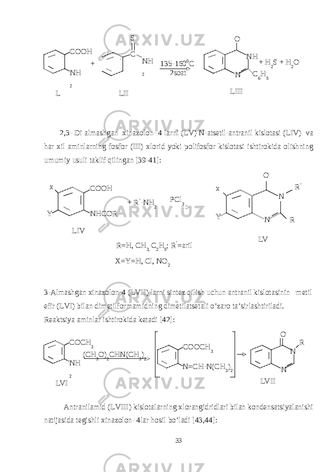 2,3- Di almashgan xinazolon- 4 larni (LV) N-atsetil-antranil kislotasi (LIV) va har xil aminlarning fosfor (III) xlorid yoki polifosfor kislotasi ishtirokida olishning umumiy usuli taklif qilingan [39-41]: 3-Almashgan xinazolon-4 (LVII) larni sintez qilish uchun antranil kislotasinin metil efir (LVI) bilan dimetilformamidning dimetilatsetali o’zaro ta’sirlashtiriladi. Reaktsiya aminlar ishtirokida ketadi [42]: Antranilamid ( LVII I) kislotalarning xlorangidridlari bilan kondensatsiyalanishi natijasida tegishli xinazolon- 4lar hosil bo’ladi [43,44]: 33L COOH NH 2 S 135-160 0 C 2soat LIII N NHO LII+ C NH 2 C 6 H 5+ H 2 S + H 2 O LIV COOH NHCOR + R ’ -NH 2x Y PCl 3 LV N NO x Y R ’ R R=H, CH 3, C 2 H 5 ; R ’ =aril X=Y=H, Cl, NO 2 LVI COCH 3 NH 2 LVII N NO COOCH 3 (CH 3 O) 2 CHN(CH 3 ) 2 N=CH-N(CH 3 ) 2 R 