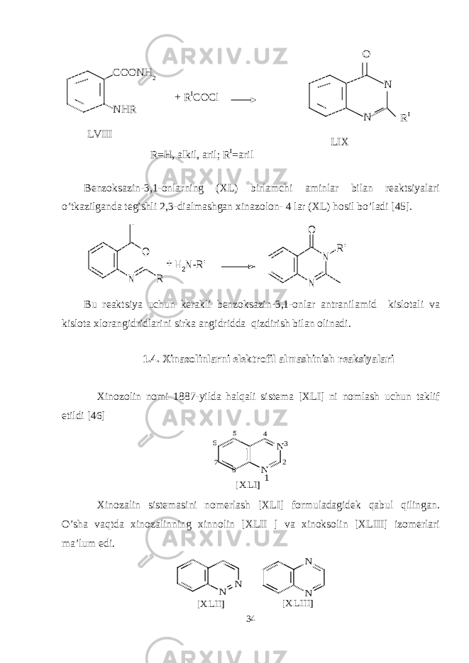 Benzoksazin-3,1-onlarning (XL) birlamchi aminlar bilan reaktsiyalari o’tkazilganda tegishli 2,3-dialmashgan xinazolon- 4 lar (XL) hosil bo’ladi [45].N O R H2N-R&#39; N N O R&#39; + Bu reaktsiya uchun kerakli benzoksazin-3,1-onlar antranilamid kislotali va kislota xlorangidridlarini sirka angidridda qizdirish bilan olinadi. 1.4. Xinazolinlarni elektrofil almashinish reaksiyalari Xinozolin nomi 1887-yilda halqali sistema [XLI] ni nomlash uchun taklif etildi [46] N N [XLI]1 2 3 4 5 6 7 8 Xinozalin sistemasini nomerlash [XLI] formuladagidek qabul qilingan. O’sha vaqtda xinozalinning xinnolin [XLII ] va xinoksolin [XLIII] izomerlari ma’lum edi. N N [XLII] N N [XLIII] 34LVIII COONH 2 NHR + R I COCl LIX N NO R I R=H, alkil, aril; R I =aril 