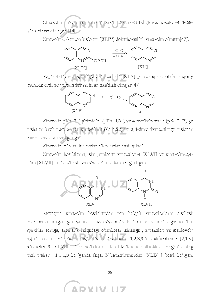 Xinozolin qatorining birinchi vakili 2-siano-3,4-digidroxinozolon-4 1869- yilda sintez qilingan [44]. Xinazolin-2-karbon kislotani [XLIV] dekarboksillab xinozolin olingan[47].N N COOH CaO CO2 N N [XLIV] [XLI] Keyinchalik esa 3,4-digidroxinazolinni [XLV] yumshoq sharoitda ishqoriy muhitda qizil qon tuzi eritmasi bilan oksidlab olingan[47]. NH N K3[Fe(CN)6] N N [XLV] [XLI] Xinazolin pKa 3,5 pirimidin (pKa 1,31) va 4-metilxinozalin (pKa 2,52) ga nisbatan kuchliroq, 2-metilxinazolin (pKa 4,52) va 2,4-dimetilxinozalinga nisbatan kuchsiz asos xossasiga ega. Xinazolin mineral kislotalar bilan tuzlar hosil qiladi. Xinazolin hosilalarini, shu jumladan xinazolon-4 [XLVI] va xinazolin-2,4- dion [XLVII]larni atsillash reaksiyalari juda kam o’rganilgan. N H NO [ X L V I ] N N H H OO [ X L V I I ] Faqatgina xinazolin hosilalaridan uch halqali xinazalonlarni atsillash reaksiyalari o’rganilgan va ularda reaksiya yo’nalishi bir necha omillarga: metilen guruhlar soniga, aromatik halqadagi o’rinbosar tabiatiga , xinazolon va atsillovchi agent mol nisbatlariga bog’liqligi ko’rsatilgan. 1,2,3,9-tetragidropirrolo [2,1-v] xinazolon-9 [XLVIII] ni benzoilxlorid bilan trietilamin ishtirokida reagentlarning mol nisbati 1:1:1,3 bo’lganda faqat N-benzoilxinazolin [XLIX ] hosil bo’lgan. 35 