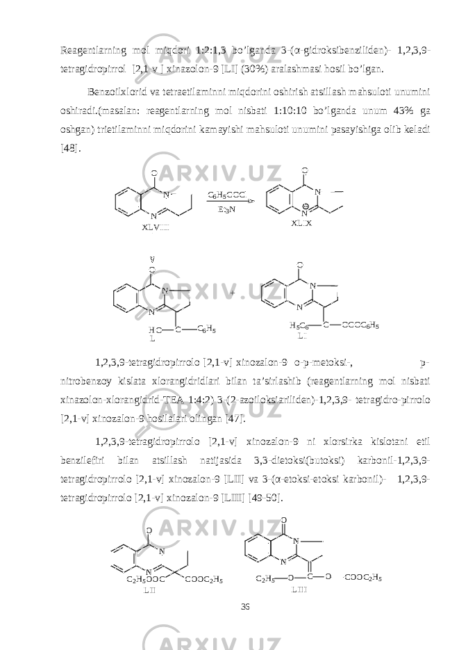 Reagentlarning mol miqdori 1:2:1,3 bo’lganda 3-( α -gidroksibenziliden)- 1,2,3,9- tetragidropirrol [2,1-v ] xinazolon-9 [LI] (30%) aralashmasi hosil bo’lgan. Benzoilxlorid va tetraetilaminni miqdorini oshirish atsillash mahsuloti unumini oshiradi.(masalan: reagentlarning mol nisbati 1:10:10 bo’lganda unum 43% ga oshgan) trietilaminni miqdorini kamayishi mahsuloti unumini pasayishiga olib keladi [48].N N O C6H5COCl Et3N N N O XLVIII XLIX N N O C C6H5 HO N N O C OCOC6H5 H5C6 + L LI 1,2,3,9-tetragidropirrolo [2,1-v] xinozalon-9 o-p-metoksi-, p- nitrobenzoy kislata xlorangidridlari bilan ta’sirlashib (reagentlarning mol nisbati xinazolon-xlorangidrid-TEA 1:4:2) 3-(2-azoiloksiariliden)-1,2,3,9- tetragidro-pirrolo [2,1-v] xinozalon-9 hosilalari olingan [47]. 1,2,3,9-tetragidropirrolo [2,1-v] xinozalon-9 ni xlorsirka kislotani etil benzilefiri bilan atsillash natijasida 3,3-dietoksi(butoksi) karbonil-1,2,3,9- tetragidropirrolo [2,1-v] xinozalon-9 [LII] va 3-(α-etoksi-etoksi karbonil)- 1,2,3,9- tetragidropirrolo [2,1-v] xinozalon-9 [LIII] [49-50]. N N O COOC2H5 C2H5OOC LII N N O C O COOC2H5 O C2H5 LIII 36 