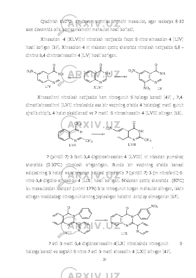 Qizdirish 150 O C da davom ettirilsa birinchi maxsulot, agar reaksiya 8-10 soat davomida olib borilsa ikkinchi mahsulot hosil bo’ladi. Xinazolon -4 [XLVI]ni nitrolash natijasida faqat 6-nitro-xinazolon-4 [LIV] hosil bo’lgan [37]. Xinazolon-4 ni nisbatan qattiq sharoitda nitrolash natijasida 6,8 – dinitro-3,4-dinitroxinazolin-4 [LV] hosil bo’lgan.O2N N NH O N NH O O2N NO2 N NH O LIV XLVI LV Xinazolinni nitrolash natijasida ham nitroguruh 6-holatga boradi [47] , 2,4- dimetilxinazolinni [LVI] nitrolashda esa bir vaqtning o’zida 4-holatdagi metil guruh ajralib chiqib, 4-holat oksidlanadi va 2-metil -6-nitroxinazolin-4 [LVII] olingan [51]. N N CH3 CH3 O2N N NH CH3 O LVI LVII . 2-(piridil-2)-3-fenil-3,4-digidroxinazolon-4 [LVIII] ni nisbatan yumshoq sharoitda (0-30 o C) nitrolash o’rganilgan. Bunda bir vaqtning o’zida benzol xalqasining 3-holati va xinazolon halqasi nitrolanib 2-(piridil-2)-3-(m-nitrofenil)-6- nitro-3,4-digidro-xinazolon-4 [LIX] hosil bo’lgan. Nisbatan qattiq sharoitda (80 o C) bu maxsulotdan tashqari (unimi 12%) 3 ta nitroguruh tutgan mahsulot olingan, lekin olingan moddadagi nitroguruhlarning joylashgan holatini aniqlay olmaganlar [52]. N N O N N N O NO2 N LVIII LIX 2-etil-3-metil-3,4-digidraxinazolin-4[LX] nitrolashda nitroguruh 6- holatga boradi va tegishli 6-nitro-2-etil-3-metil xinazolin-4 [LXI] olingan [47]. 37 