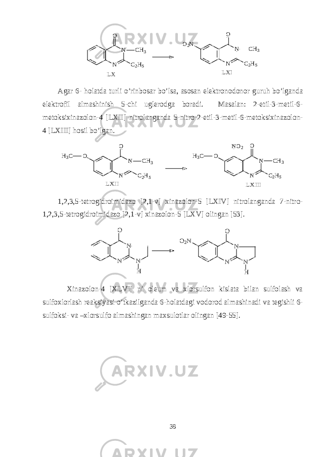 N N O C2H5 CH3 O2N N N O C2H5 CH3 LX LXIAgar 6- holatda turli o’rinbosar bo’lsa, asosan elektronodonor guruh bo’lganda elektrofil almashinish 5-chi uglerodga boradi. Masalan: 2-etil-3-metil-6- metoksixinazolon-4 [LXII] nitrolanganda 5-nitro-2-etil-3-metil-6-metoksixinazolon- 4 [LXIII] hosil bo’lgan. O N N O C2H5 CH3 N N O C2H5 CH3 LXIII H3C O NO2 H3C LXII 1,2,3,5-tetrogidroimidazo [2,1-v] xinazolon-5 [LXIV] nitrolanganda 7-nitro- 1,2,3,5-tetrogidroimidazo [2,1-v] xinazolon-5 [LXV] olingan [53]. N N O N H O2N N N O N H Xinazolon-4 [XLVI] ni oleum va xlorsulfon kislata bilan sulfolash va sulfoxlorlash reaksiyasi o’tkazilganda 6-holatdagi vodorod almashinadi va tegishli 6- sulfoksi- va –xlorsulfo almashingan maxsulotlar olingan [49-55]. 38 