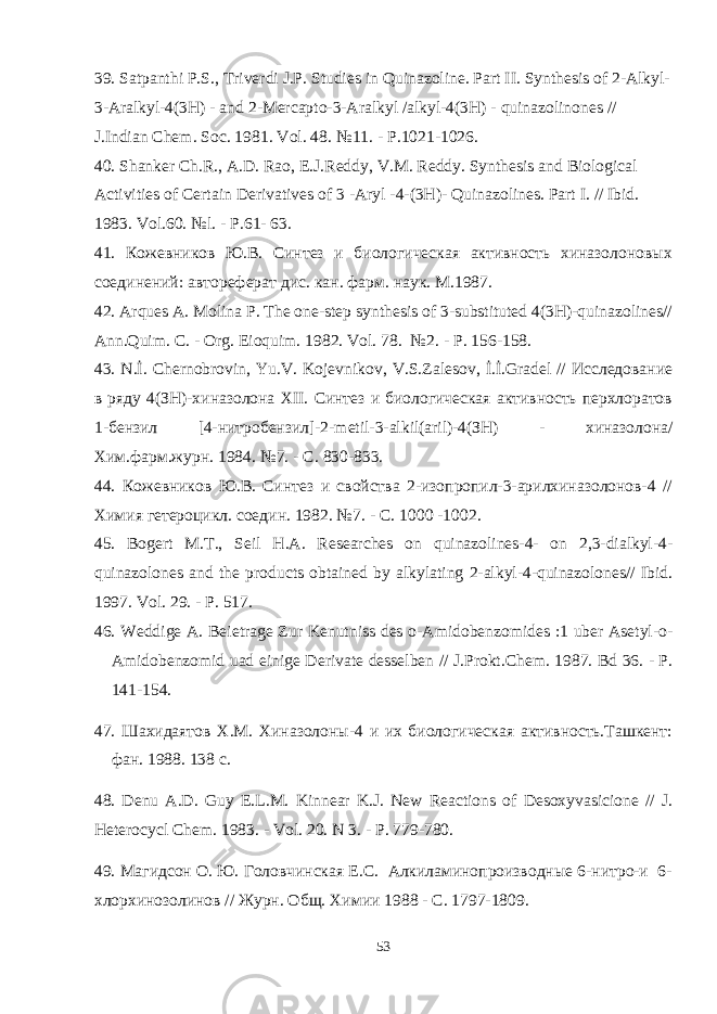 39. Satpanthi P . S ., Triverdi J . P . Studies in Quinazoline . Part II . Synthesis of 2- Alkyl - 3- Aralkyl -4(3 H ) - and 2- Mercapto -3- Aralkyl / alkyl -4(3 H ) - quinazolinones // J . Indian Chem . Soc . 1981. Vol. 48. №11. - P.1021-1026. 40. Shanker Ch.R., A.D. Rao, E.J.Reddy, V.M. Reddy. Synthesis and Biological Activities of Certain Derivatives of 3 - Aryl - 4 - (3H) - Quinazolines. Part I. // Ibid. 1983. Vol.60. №l . - P .61- 63. 41. Кожевников Ю.В. Синтез и биологическая активность хиназолоновых соединений: автореферат дис. кан. фарм. наук. M .19 8 7. 42. Arques A. Molina P. The one-step synthesis of 3-substituted 4(3H)-quinazolines// Ann.Quim. C. - Org. Eioquim . 1982. Vol . 78. №2. - P . 156-158. 43. N .İ. Chernobrovin , Yu . V . Kojevnikov , V . S . Zalesov , İ.İ. Gradel // Исследование в ряду 4(ЗН)-хиназолона XII . Синтез и биологическая активность перхлоратов 1-бензил [4-нитробензил]-2- metil -3- alkil ( aril )-4(ЗН) - x иназолона/ X им.фарм.журн. 1984. №7. - С. 830-833. 44. Кожевников Ю.В. Синтез и свойства 2-изопропил-3-арилхиназолонов-4 // Химия гетероцикл. соедин. 1982. №7. - С. 1000 -1002. 45. Bogert M . T ., Seil H . A . Researches on quinazolines -4- on 2,3- dialkyl -4- quinazolones and the products obtained by alkylating 2- alkyl -4- quinazolones // Ibid . 1997. Vol . 29. - P . 517. 46. Weddige A . Bei е trage Zur Kenutniss des o - Amidobenzomides :1 uber Asetyl - o - Amidobenzomid uad einige Derivate desselben // J . Prokt . Chem . 1987. Bd 36. - Р. 141-154. 47. Шахидаятов Х.М. Хиназолоны-4 и их биологическая активность.Ташкент: фан. 1988. 138 с. 48. Denu A . D . Guy E . L . M . Kinnear K . J . New Reactions of Desoxyvasicione // J . Heterocycl Chem . 1983. - Vol . 20. N 3. - P . 779-780. 49. Магидсон О. Ю. Головчинская Е.С. Алкиламинопроизводные 6-нитро-и 6- хлорхинозолинов // Журн. Общ. Химии 1988 - С. 1797-1809. 53 
