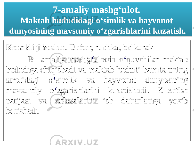 7-amaliy mashgʻulot. Maktab hududidagi oʻsimlik va hayvonot dunyosining mavsumiy oʻzgarishlarini kuzatish. Kerakli jihozlar . Daftar, ruchka, belkurak. Bu amaliy mashg ʻ ulotda o ʻ quvchilar maktab hududiga chiqishadi va maktab hududi hamda uning atrofidagi o ʻ simlik va hayvonot dunyosining mavsumiy o ʻ zgarishlarini kuzatishadi. Kuzatish natijasi va xulosalarini ish daftarlariga yozib borishadi. 01020304030506 1103 14 