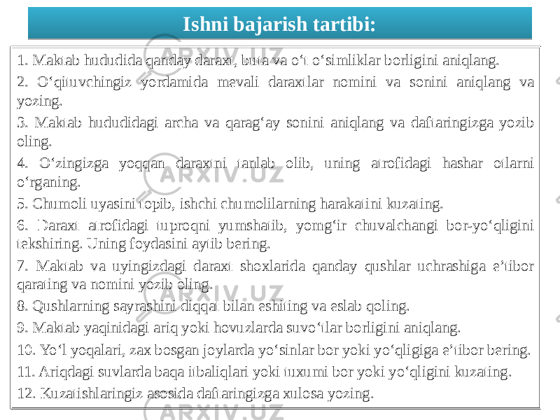 Ishni bajarish tartibi: 1. Maktab hududida qanday daraxt, buta va o‘t o‘simliklar borligini aniqlang. 2. O‘qituvchingiz yordamida mevali daraxtlar nomini va sonini aniqlang va yozing. 3. Maktab hududidagi archa va qarag‘ay sonini aniqlang va daftaringizga yozib oling. 4. O‘zingizga yoqqan daraxtni tanlab olib, uning atrofidagi hashar otlarni o‘rganing. 5. Chumoli uyasini topib, ishchi chumolilarning harakatini kuzating. 6. Daraxt atrofidagi tuproqni yumshatib, yomg‘ir chuvalchangi bor-yo‘qligini tekshiring. Uning foydasini aytib bering. 7. Maktab va uyingizdagi daraxt shoxlarida qanday qushlar uchrashiga e’tibor qarating va nomini yozib oling. 8. Qushlarning sayrashini diqqat bilan eshiting va eslab qoling. 9. Maktab yaqinidagi ariq yoki hovuzlarda suvo‘tlar borligini aniqlang. 10. Yo‘l yoqalari, zax bosgan joylarda yo‘sinlar bor yoki yo‘qligiga e’tibor bering. 11. Ariqdagi suvlarda baqa itbaliqlari yoki tuxumi bor yoki yo‘qligini kuzating. 12. Kuzatishlaringiz asosida daftaringizga xulosa yozing.1C 