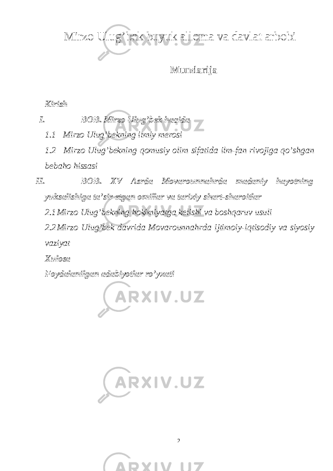 Mirzo Ulug’bek buyuk alloma va davlat arbobi Mundarija Kirish I. BOB. Mirzo Ulug’bek haqida 1.1 Mirzo Ulug’bekning ilmiy merosi 1.2 Mirzo Ulug’bekning qomusiy olim sifatida ilm-fan rivojiga qo’shgan bebaho hissasi II. BOB. XV Asrda Movarounnahrda madaniy hayotning yuksalishiga ta’sir etgan omillar va tarixiy shart-sharoitlar 2.1 Mirzo Ulug’bekning hokimiyatga kelishi va boshqaruv usuli 2.2 Mirzo Ulug’bek davrida Movarounnahrda ijtimoiy-iqtisodiy va siyosiy vaziyat Xulosa Foydalanilgan adabiyotlar ro’yxati 2 