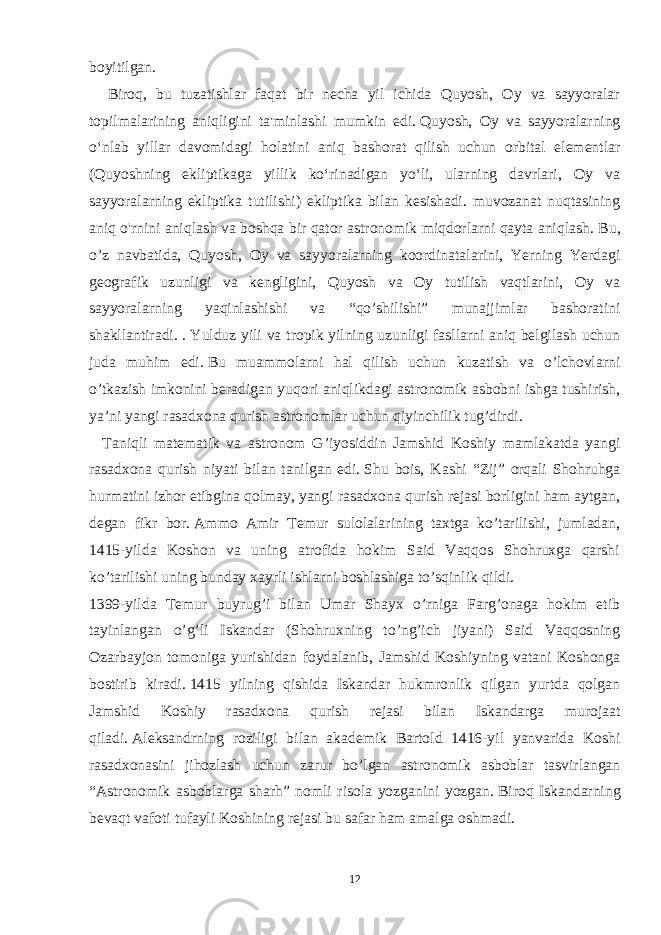 boyitilgan. Biroq, bu tuzatishlar faqat bir necha yil ichida Quyosh, Oy va sayyoralar topilmalarining aniqligini ta&#39;minlashi mumkin edi.   Quyosh, Oy va sayyoralarning oʻnlab yillar davomidagi holatini aniq bashorat qilish uchun orbital elementlar (Quyoshning ekliptikaga yillik koʻrinadigan yoʻli, ularning davrlari, Oy va sayyoralarning ekliptika tutilishi) ekliptika bilan kesishadi. muvozanat nuqtasining aniq o&#39;rnini aniqlash va boshqa bir qator astronomik miqdorlarni qayta aniqlash.   Bu, o’z navbatida, Quyosh, Oy va sayyoralarning koordinatalarini, Yerning Yerdagi geografik uzunligi va kengligini, Quyosh va Oy tutilish vaqtlarini, Oy va sayyoralarning yaqinlashishi va “qo’shilishi” munajjimlar bashoratini shakllantiradi. .   Yulduz yili va tropik yilning uzunligi fasllarni aniq belgilash uchun juda muhim edi.   Bu muammolarni hal qilish uchun kuzatish va o’lchovlarni o’tkazish imkonini beradigan yuqori aniqlikdagi astronomik asbobni ishga tushirish, ya’ni yangi rasadxona qurish astronomlar uchun qiyinchilik tug’dirdi. Taniqli matematik va astronom G’iyosiddin Jamshid Koshiy mamlakatda yangi rasadxona qurish niyati bilan tanilgan edi.   Shu bois, Kashi “Zij” orqali Shohruhga hurmatini izhor etibgina qolmay, yangi rasadxona qurish rejasi borligini ham aytgan, degan fikr bor.   Ammo Amir Temur sulolalarining taxtga ko’tarilishi, jumladan, 1415-yilda Koshon va uning atrofida hokim Said Vaqqos Shohruxga qarshi ko’tarilishi uning bunday xayrli ishlarni boshlashiga to’sqinlik qildi. 1399-yilda Temur buyrug’i bilan Umar Shayx o’rniga Farg’onaga hokim etib tayinlangan o’g’li Iskandar (Shohruxning to’ng’ich jiyani) Said Vaqqosning Ozarbayjon tomoniga yurishidan foydalanib, Jamshid Koshiyning vatani Koshonga bostirib kiradi.   1415 yilning qishida Iskandar hukmronlik qilgan yurtda qolgan Jamshid Koshiy rasadxona qurish rejasi bilan Iskandarga murojaat qiladi.   Aleksandrning roziligi bilan akademik Bartold 1416-yil yanvarida Koshi rasadxonasini jihozlash uchun zarur bo’lgan astronomik asboblar tasvirlangan “Astronomik asboblarga sharh” nomli risola yozganini yozgan.   Biroq Iskandarning bevaqt vafoti tufayli Koshining rejasi bu safar ham amalga oshmadi. 12 